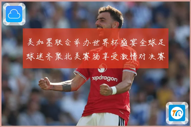 美加墨联合举办世界杯盛宴全球足球迷齐聚北美赛场享受激情对决赛事前瞻-深度解析