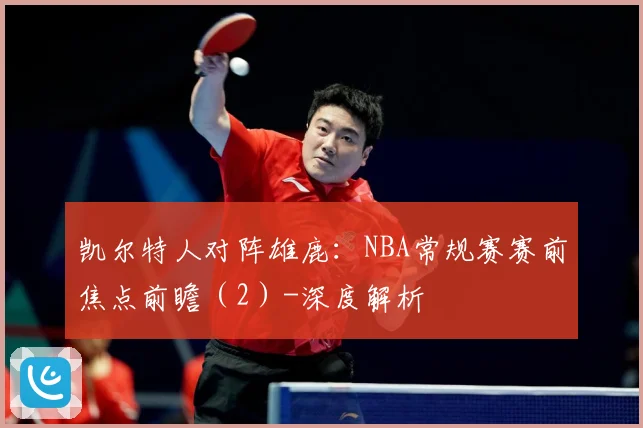凯尔特人对阵雄鹿：NBA常规赛赛前焦点前瞻（2）-深度解析