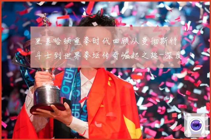 里基哈顿重拳时代回顾从曼彻斯特斗士到世界拳坛传奇崛起之路-深度解析