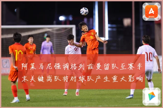 阿莱马尼强调格列兹曼留队至赛季末关键离队将对球队产生重大影响战术观察-深度解析
