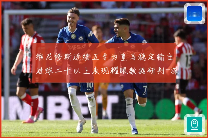 维尼修斯连续五季为皇马稳定输出进球二十以上表现耀眼数据研判-深度解析
