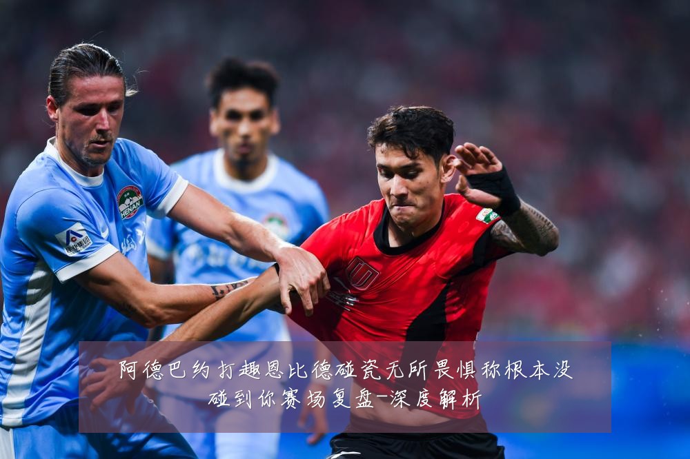 阿德巴约打趣恩比德碰瓷无所畏惧称根本没碰到你赛场复盘-深度解析