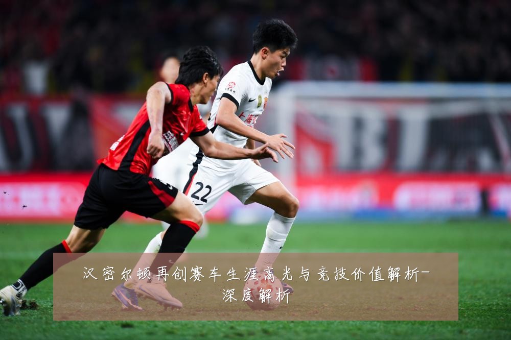 汉密尔顿再创赛车生涯高光与竞技价值解析-深度解析