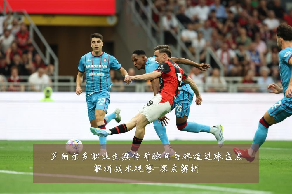 罗纳尔多职业生涯传奇瞬间与辉煌进球盘点解析战术观察-深度解析